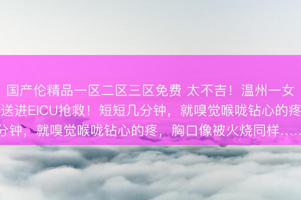 国产伦精品一区二区三区免费 太不吉！温州一女子误食管说念畅通剂被送进EICU抢救！短短几分钟，就嗅觉喉咙钻心的疼，胸口像被火烧同样……