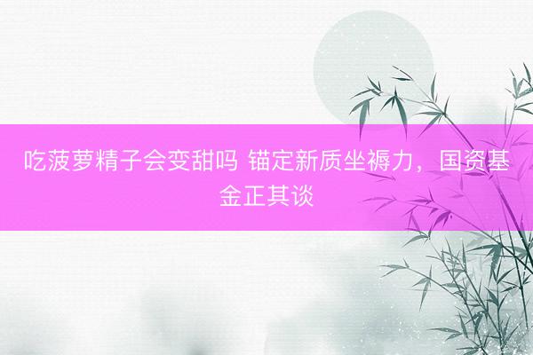吃菠萝精子会变甜吗 锚定新质坐褥力，国资基金正其谈
