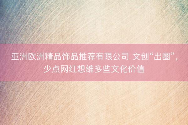亚洲欧洲精品饰品推荐有限公司 文创“出圈”，少点网红想维多些文化价值
