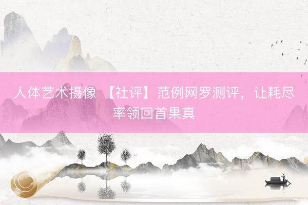 人体艺术摄像 【社评】范例网罗测评，让耗尽率领回首果真