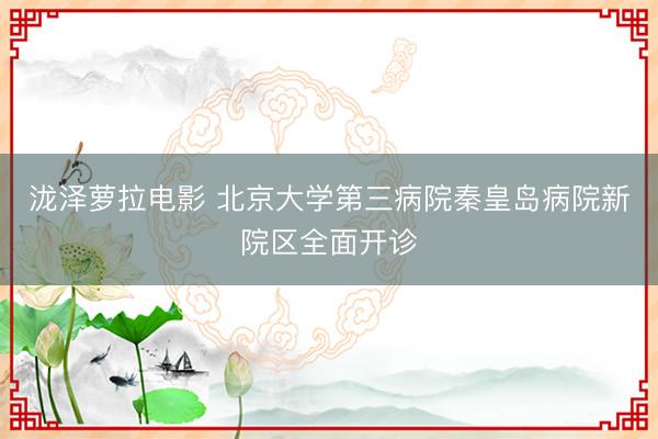 泷泽萝拉电影 北京大学第三病院秦皇岛病院新院区全面开诊