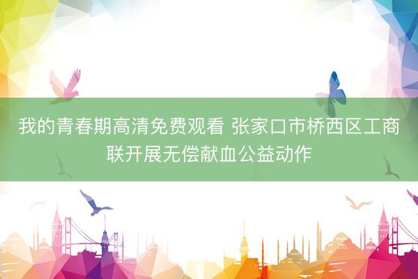 我的青春期高清免费观看 张家口市桥西区工商联开展无偿献血公益动作