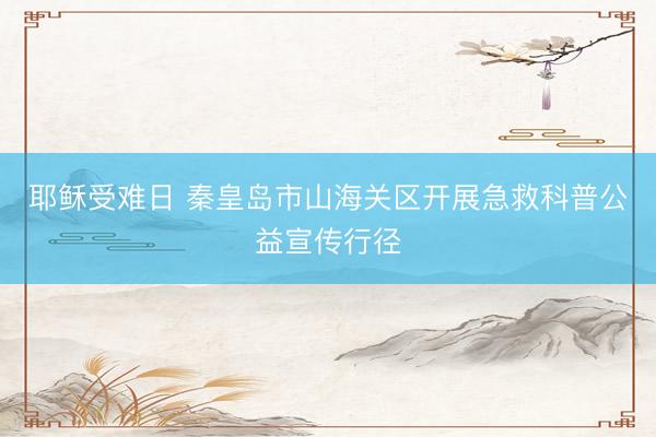 耶稣受难日 秦皇岛市山海关区开展急救科普公益宣传行径