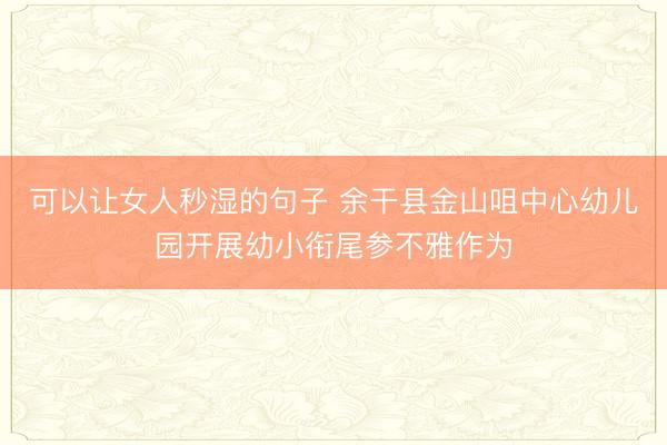 可以让女人秒湿的句子 余干县金山咀中心幼儿园开展幼小衔尾参不雅作为