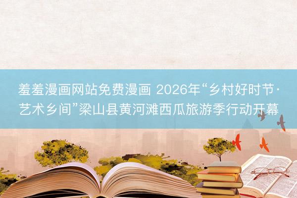 羞羞漫画网站免费漫画 2026年“乡村好时节·艺术乡间”梁山县黄河滩西瓜旅游季行动开幕