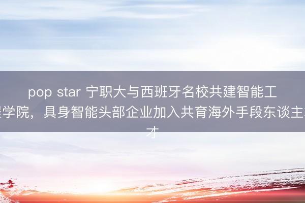 pop star 宁职大与西班牙名校共建智能工程学院，具身智能头部企业加入共育海外手段东谈主才