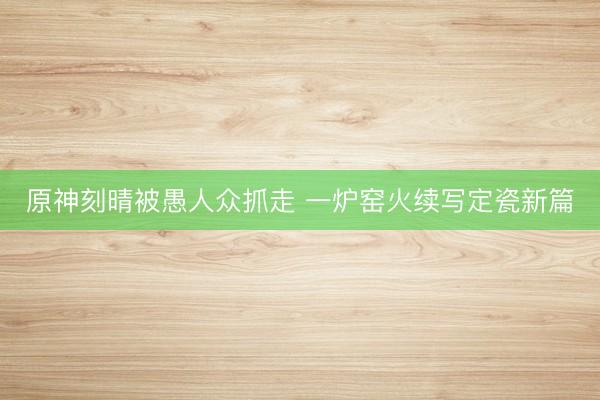 原神刻晴被愚人众抓走 一炉窑火续写定瓷新篇