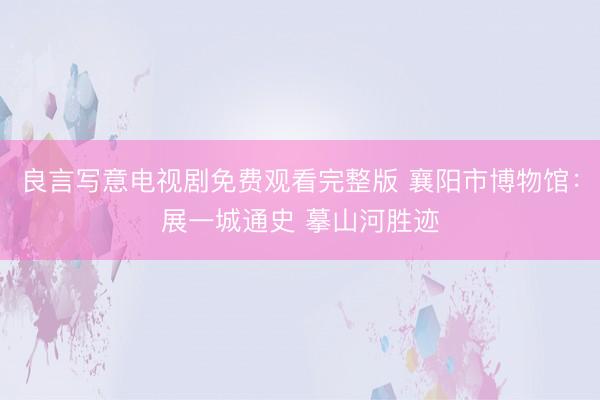 良言写意电视剧免费观看完整版 襄阳市博物馆：展一城通史 摹山河胜迹