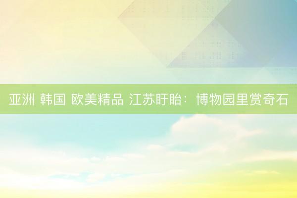 亚洲 韩国 欧美精品 江苏盱眙：博物园里赏奇石