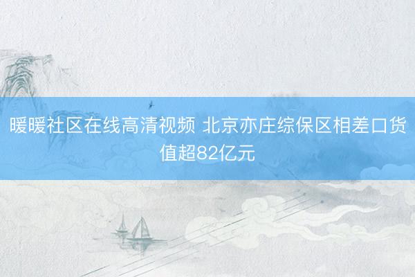 暖暖社区在线高清视频 北京亦庄综保区相差口货值超82亿元
