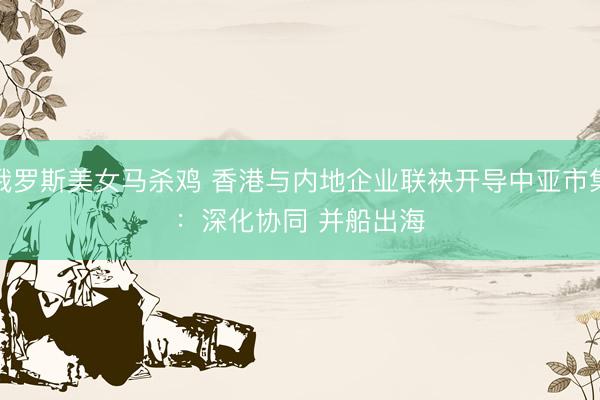 俄罗斯美女马杀鸡 香港与内地企业联袂开导中亚市集：深化协同 并船出海