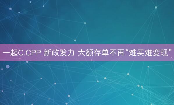 一起C.CPP 新政发力 大额存单不再“难买难变现”