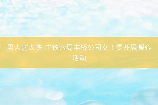 男人射太快 中铁六局丰桥公司女工委开展暖心活动