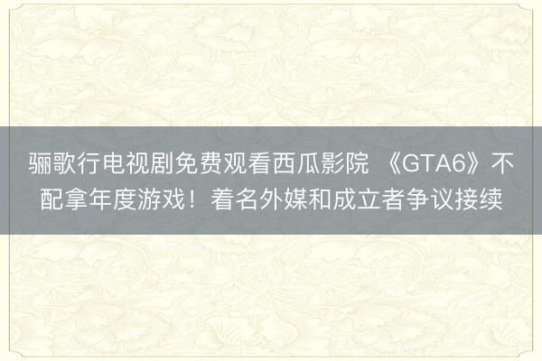 骊歌行电视剧免费观看西瓜影院 《GTA6》不配拿年度游戏！着名外媒和成立者争议接续