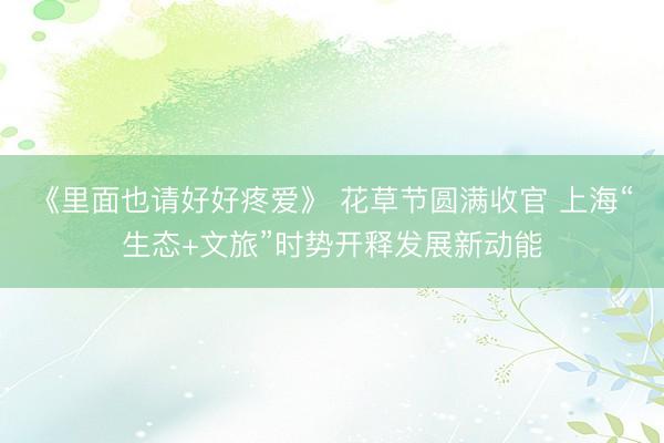 《里面也请好好疼爱》 花草节圆满收官 上海“生态+文旅”时势开释发展新动能