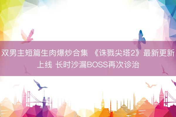 双男主短篇生肉爆炒合集 《诛戮尖塔2》最新更新上线 长时沙漏BOSS再次诊治