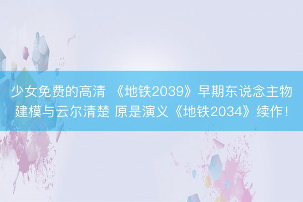 少女免费的高清 《地铁2039》早期东说念主物建模与云尔清楚 原是演义《地铁2034》续作！