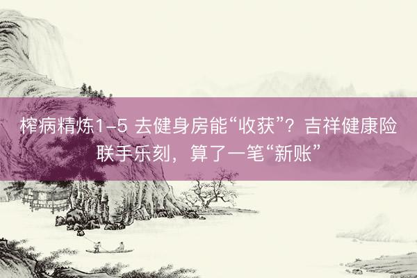 榨病精炼1-5 去健身房能“收获”？吉祥健康险联手乐刻，算了一笔“新账”