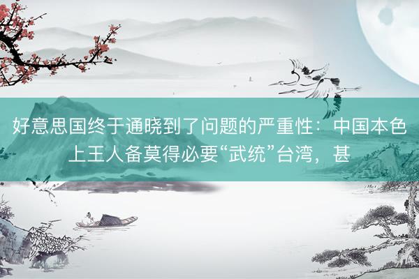 好意思国终于通晓到了问题的严重性：中国本色上王人备莫得必要“武统”台湾，甚