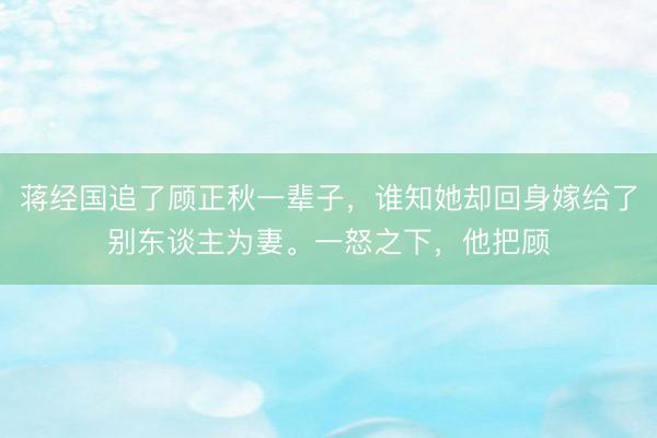 蒋经国追了顾正秋一辈子，谁知她却回身嫁给了别东谈主为妻。一怒之下，他把顾