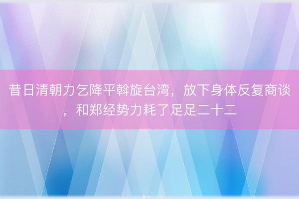 昔日清朝力乞降平斡旋台湾,放下身体反复商谈,和郑经势力耗了足足二十二