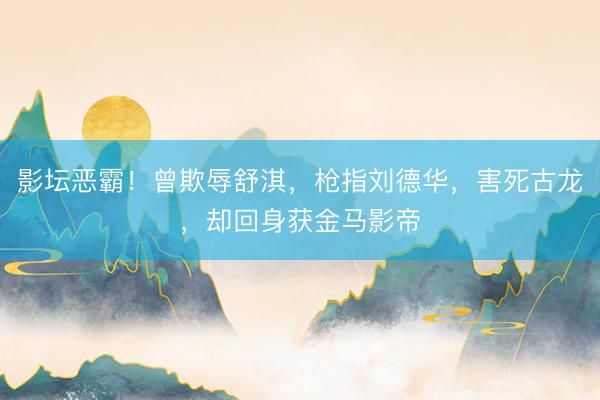 影坛恶霸！曾欺辱舒淇，枪指刘德华，害死古龙，却回身获金马影帝