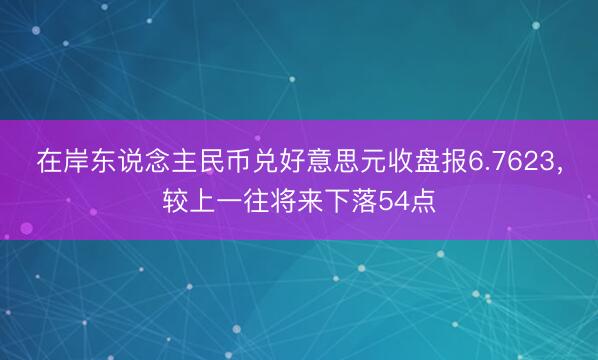 在岸东说念主民币兑好意思元收盘报6.7623，较上一往将来下落54点