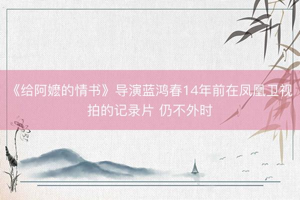 《给阿嬷的情书》导演蓝鸿春14年前在凤凰卫视拍的记录片 仍不外时