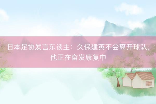 日本足协发言东谈主：久保建英不会离开球队，他正在奋发康复中