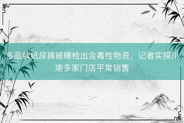 多品牌纸尿裤被曝检出含毒性物资，记者实探川渝多家门店平常销售
