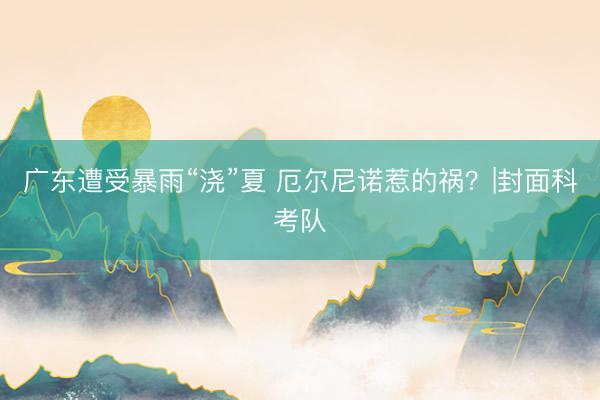 广东遭受暴雨“浇”夏 厄尔尼诺惹的祸？|封面科考队