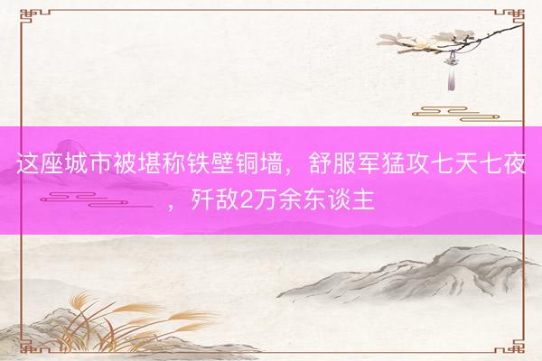 这座城市被堪称铁壁铜墙，舒服军猛攻七天七夜，歼敌2万余东谈主