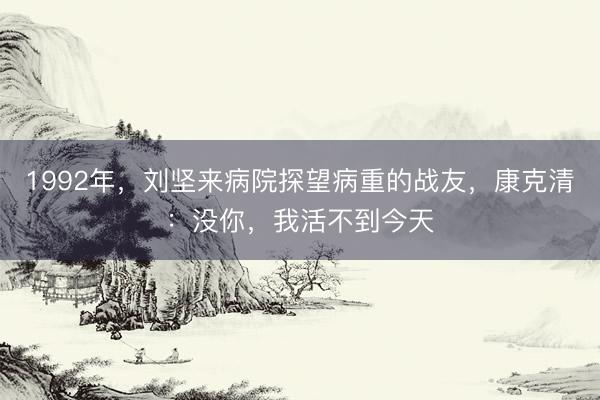 1992年，刘坚来病院探望病重的战友，康克清：没你，我活不到今天
