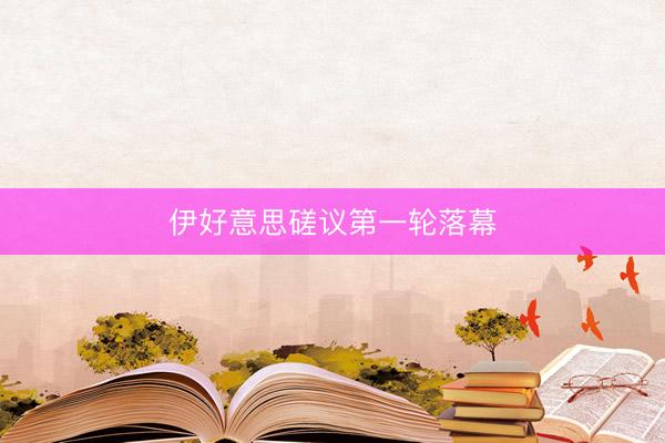 伊好意思磋议第一轮落幕