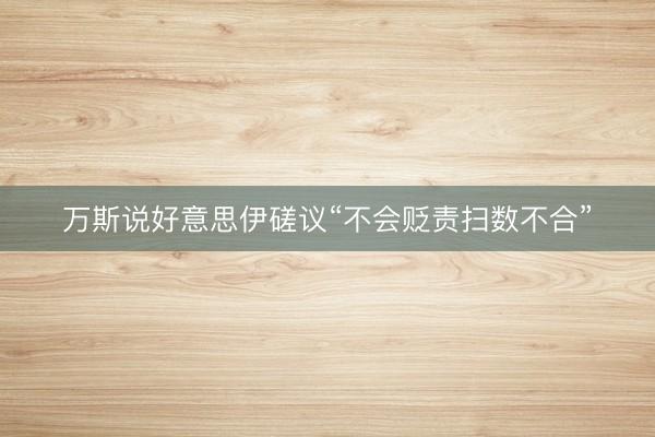 万斯说好意思伊磋议“不会贬责扫数不合”