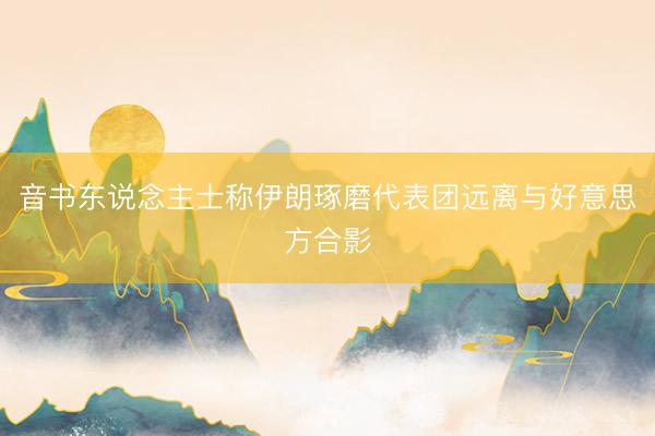 音书东说念主士称伊朗琢磨代表团远离与好意思方合影