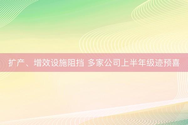 扩产、增效设施阻挡 多家公司上半年级迹预喜